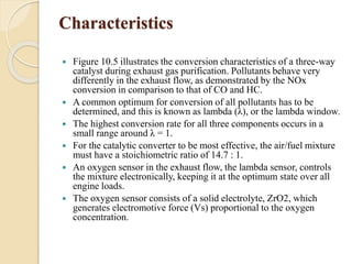 Characteristics 
 Figure 10.5 illustrates the conversion characteristics of a three-way 
catalyst during exhaust gas purification. Pollutants behave very 
differently in the exhaust flow, as demonstrated by the NOx 
conversion in comparison to that of CO and HC. 
 A common optimum for conversion of all pollutants has to be 
determined, and this is known as lambda (λ), or the lambda window. 
 The highest conversion rate for all three components occurs in a 
small range around λ = 1. 
 For the catalytic converter to be most effective, the air/fuel mixture 
must have a stoichiometric ratio of 14.7 : 1. 
 An oxygen sensor in the exhaust flow, the lambda sensor, controls 
the mixture electronically, keeping it at the optimum state over all 
engine loads. 
 The oxygen sensor consists of a solid electrolyte, ZrO2, which 
generates electromotive force (Vs) proportional to the oxygen 
concentration. 
 