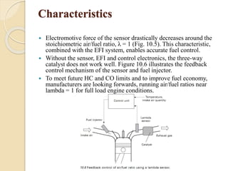 Characteristics 
 Electromotive force of the sensor drastically decreases around the 
stoichiometric air/fuel ratio, λ = 1 (Fig. 10.5). This characteristic, 
combined with the EFI system, enables accurate fuel control. 
 Without the sensor, EFI and control electronics, the three-way 
catalyst does not work well. Figure 10.6 illustrates the feedback 
control mechanism of the sensor and fuel injector. 
 To meet future HC and CO limits and to improve fuel economy, 
manufacturers are looking forwards, running air/fuel ratios near 
lambda = 1 for full load engine conditions. 
 
