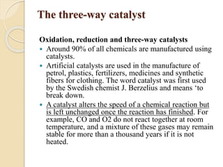 The three-way catalyst 
Oxidation, reduction and three-way catalysts 
 Around 90% of all chemicals are manufactured using 
catalysts. 
 Artificial catalysts are used in the manufacture of 
petrol, plastics, fertilizers, medicines and synthetic 
fibers for clothing. The word catalyst was first used 
by the Swedish chemist J. Berzelius and means ‘to 
break down. 
 A catalyst alters the speed of a chemical reaction but 
is left unchanged once the reaction has finished. For 
example, CO and O2 do not react together at room 
temperature, and a mixture of these gases may remain 
stable for more than a thousand years if it is not 
heated. 
 