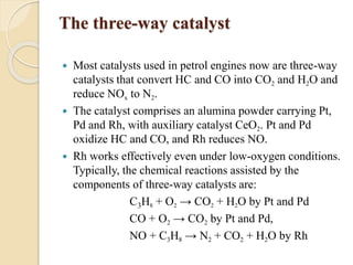 The three-way catalyst 
 Most catalysts used in petrol engines now are three-way 
catalysts that convert HC and CO into CO2 and H2O and 
reduce NOx to N2. 
 The catalyst comprises an alumina powder carrying Pt, 
Pd and Rh, with auxiliary catalyst CeO2. Pt and Pd 
oxidize HC and CO, and Rh reduces NO. 
 Rh works effectively even under low-oxygen conditions. 
Typically, the chemical reactions assisted by the 
components of three-way catalysts are: 
C3H8 + O2 → CO2 + H2O by Pt and Pd 
CO + O2 → CO2 by Pt and Pd, 
NO + C3H8 → N2 + CO2 + H2O by Rh 
 