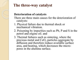 The three-way catalyst 
Deterioration of catalysts 
There are three main causes for the deterioration of 
catalysts: 
1. Physical failure due to thermal shock or 
mechanical vibration. 
2. Poisoning by impurities such as Pb, P and S in the 
petrol and engine oil. and 
3. Thermal failures such as sintering, where the 
precious metal and CeO2 particles aggregate by 
diffusion and therefore reduce available surface 
area, and heating, which decreases the micro-pores 
in the alumina surface. 
 