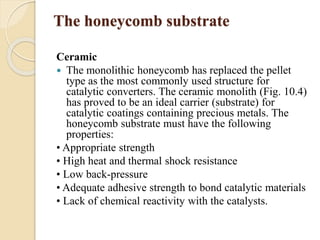 The honeycomb substrate 
Ceramic 
 The monolithic honeycomb has replaced the pellet 
type as the most commonly used structure for 
catalytic converters. The ceramic monolith (Fig. 10.4) 
has proved to be an ideal carrier (substrate) for 
catalytic coatings containing precious metals. The 
honeycomb substrate must have the following 
properties: 
• Appropriate strength 
• High heat and thermal shock resistance 
• Low back-pressure 
• Adequate adhesive strength to bond catalytic materials 
• Lack of chemical reactivity with the catalysts. 
 