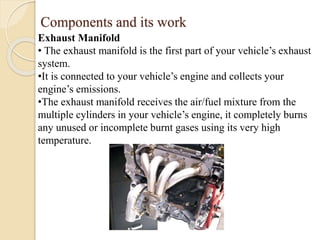 Components and its work 
Exhaust Manifold 
• The exhaust manifold is the first part of your vehicle’s exhaust 
system. 
•It is connected to your vehicle’s engine and collects your 
engine’s emissions. 
•The exhaust manifold receives the air/fuel mixture from the 
multiple cylinders in your vehicle’s engine, it completely burns 
any unused or incomplete burnt gases using its very high 
temperature. 
 