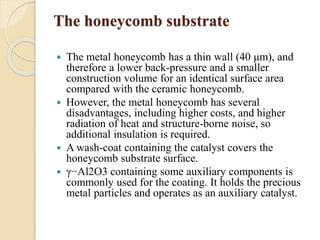 The honeycomb substrate 
 The metal honeycomb has a thin wall (40 μm), and 
therefore a lower back-pressure and a smaller 
construction volume for an identical surface area 
compared with the ceramic honeycomb. 
 However, the metal honeycomb has several 
disadvantages, including higher costs, and higher 
radiation of heat and structure-borne noise, so 
additional insulation is required. 
 A wash-coat containing the catalyst covers the 
honeycomb substrate surface. 
 γ−Al2O3 containing some auxiliary components is 
commonly used for the coating. It holds the precious 
metal particles and operates as an auxiliary catalyst. 
 