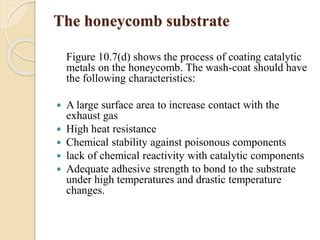 The honeycomb substrate 
Figure 10.7(d) shows the process of coating catalytic 
metals on the honeycomb. The wash-coat should have 
the following characteristics: 
 A large surface area to increase contact with the 
exhaust gas 
 High heat resistance 
 Chemical stability against poisonous components 
 lack of chemical reactivity with catalytic components 
 Adequate adhesive strength to bond to the substrate 
under high temperatures and drastic temperature 
changes. 
 