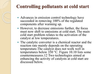 Controlling pollutants at cold start 
 Advances in emission control technology have 
succeeded in removing 100% of the regulated 
components after warming up. 
 However, to decrease emissions further, the focus 
must now shift to emissions at cold start. The main 
cold start problem relates to the activation of the 
catalyst at low temperatures. 
 The catalytic converter is a chemical reactor and the 
reaction rate mainly depends on the operating 
temperature.The catalyst does not work well in 
temperatures below 350 °C. Figure 10.10 lists some 
countermeasures.12 Two technologies aimed at 
enhancing the activity of catalysts at cold start are 
discussed below. 
 