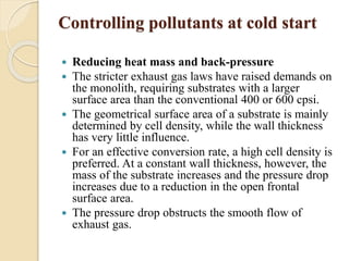 Controlling pollutants at cold start 
 Reducing heat mass and back-pressure 
 The stricter exhaust gas laws have raised demands on 
the monolith, requiring substrates with a larger 
surface area than the conventional 400 or 600 cpsi. 
 The geometrical surface area of a substrate is mainly 
determined by cell density, while the wall thickness 
has very little influence. 
 For an effective conversion rate, a high cell density is 
preferred. At a constant wall thickness, however, the 
mass of the substrate increases and the pressure drop 
increases due to a reduction in the open frontal 
surface area. 
 The pressure drop obstructs the smooth flow of 
exhaust gas. 
 