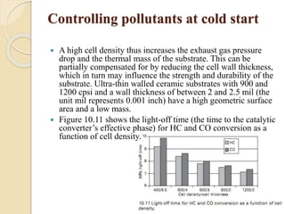 Controlling pollutants at cold start 
 A high cell density thus increases the exhaust gas pressure 
drop and the thermal mass of the substrate. This can be 
partially compensated for by reducing the cell wall thickness, 
which in turn may influence the strength and durability of the 
substrate. Ultra-thin walled ceramic substrates with 900 and 
1200 cpsi and a wall thickness of between 2 and 2.5 mil (the 
unit mil represents 0.001 inch) have a high geometric surface 
area and a low mass. 
 Figure 10.11 shows the light-off time (the time to the catalytic 
converter’s effective phase) for HC and CO conversion as a 
function of cell density. 
 