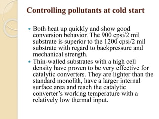 Controlling pollutants at cold start 
 Both heat up quickly and show good 
conversion behavior. The 900 cpsi/2 mil 
substrate is superior to the 1200 cpsi/2 mil 
substrate with regard to backpressure and 
mechanical strength. 
 Thin-walled substrates with a high cell 
density have proven to be very effective for 
catalytic converters. They are lighter than the 
standard monolith, have a larger internal 
surface area and reach the catalytic 
converter’s working temperature with a 
relatively low thermal input. 
 