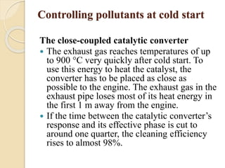 Controlling pollutants at cold start 
The close-coupled catalytic converter 
 The exhaust gas reaches temperatures of up 
to 900 °C very quickly after cold start. To 
use this energy to heat the catalyst, the 
converter has to be placed as close as 
possible to the engine. The exhaust gas in the 
exhaust pipe loses most of its heat energy in 
the first 1 m away from the engine. 
 If the time between the catalytic converter’s 
response and its effective phase is cut to 
around one quarter, the cleaning efficiency 
rises to almost 98%. 
 