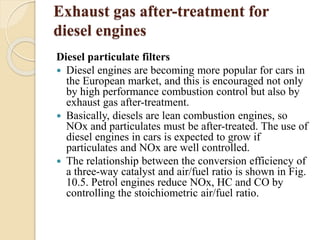 Exhaust gas after-treatment for 
diesel engines 
Diesel particulate filters 
 Diesel engines are becoming more popular for cars in 
the European market, and this is encouraged not only 
by high performance combustion control but also by 
exhaust gas after-treatment. 
 Basically, diesels are lean combustion engines, so 
NOx and particulates must be after-treated. The use of 
diesel engines in cars is expected to grow if 
particulates and NOx are well controlled. 
 The relationship between the conversion efficiency of 
a three-way catalyst and air/fuel ratio is shown in Fig. 
10.5. Petrol engines reduce NOx, HC and CO by 
controlling the stoichiometric air/fuel ratio. 
 