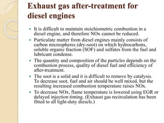Exhaust gas after-treatment for 
diesel engines 
 It is difficult to maintain stoichiometric combustion in a 
diesel engine, and therefore NOx cannot be reduced. 
 Particulate matter from diesel engines mainly consists of 
carbon microspheres (dry-soot) on which hydrocarbons, 
soluble organic fraction (SOF) and sulfates from the fuel and 
lubricant condense. 
 The quantity and composition of the particles depends on the 
combustion process, quality of diesel fuel and efficiency of 
after-treatment. 
 The soot is a solid and it is difficult to remove by catalysis. 
To decrease soot, fuel and air should be well mixed, but the 
resulting increased combustion temperature raises NOx. 
 To decrease NOx, flame temperature is lowered using EGR or 
delayed injection timing. (Exhaust gas recirculation has been 
fitted to all light-duty diesels.) 
 