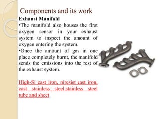 Components and its work 
Exhaust Manifold 
•The manifold also houses the first 
oxygen sensor in your exhaust 
system to inspect the amount of 
oxygen entering the system. 
•Once the amount of gas in one 
place completely burnt, the manifold 
sends the emissions into the rest of 
the exhaust system. 
High-Si cast iron, niresist cast iron, 
cast stainless steel,stainless steel 
tube and sheet 
 