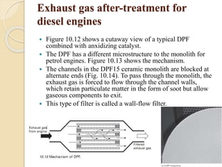 Exhaust gas after-treatment for 
diesel engines 
 Figure 10.12 shows a cutaway view of a typical DPF 
combined with anxidizing catalyst. 
 The DPF has a different microstructure to the monolith for 
petrol engines. Figure 10.13 shows the mechanism. 
 The channels in the DPF15 ceramic monolith are blocked at 
alternate ends (Fig. 10.14). To pass through the monolith, the 
exhaust gas is forced to flow through the channel walls, 
which retain particulate matter in the form of soot but allow 
gaseous components to exit. 
 This type of filter is called a wall-flow filter. 
 