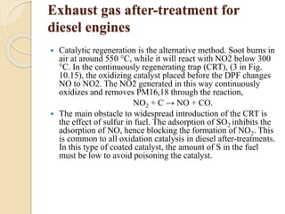 Exhaust gas after-treatment for 
diesel engines 
 Catalytic regeneration is the alternative method. Soot burns in 
air at around 550 °C, while it will react with NO2 below 300 
°C. In the continuously regenerating trap (CRT), (3 in Fig. 
10.15), the oxidizing catalyst placed before the DPF changes 
NO to NO2. The NO2 generated in this way continuously 
oxidizes and removes PM16,18 through the reaction, 
NO2 + C → NO + CO. 
 The main obstacle to widespread introduction of the CRT is 
the effect of sulfur in fuel. The adsorption of SO2 inhibits the 
adsorption of NO, hence blocking the formation of NO2. This 
is common to all oxidation catalysis in diesel after-treatments. 
In this type of coated catalyst, the amount of S in the fuel 
must be low to avoid poisoning the catalyst. 
 