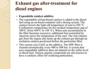 Exhaust gas after-treatment for 
diesel engines 
 Expendable catalyst additive 
 The expendable cerium-based catalyst is added to the diesel 
fuel using an on-board container and a dosing system. The 
catalyst lowers the light-off temperature of soot to 450 °C. 
Combustion compensates for the residual temperature gap of 
300°C (from 450°C to 150 °C). When soot accumulation in 
the filter becomes excessive, additional fuel controlled by 
injection raises the temperature of the soot. The rich exhaust 
gas from the engine also heats up the exhaust gas through an 
oxidation catalyst positioned before the particulate filter. 
 This system uses CeO2 as the additive. The DPF filter is 
cleaned automatically every 400 to 500 km. A system that 
uses expendable additives does not depend on the sulfur level 
in diesel fuel. Various organic compounds are also known to 
have a catalytic effect for oxidizing particulates. 
 