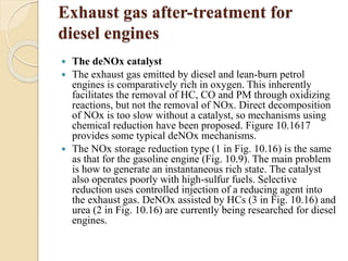 Exhaust gas after-treatment for 
diesel engines 
 The deNOx catalyst 
 The exhaust gas emitted by diesel and lean-burn petrol 
engines is comparatively rich in oxygen. This inherently 
facilitates the removal of HC, CO and PM through oxidizing 
reactions, but not the removal of NOx. Direct decomposition 
of NOx is too slow without a catalyst, so mechanisms using 
chemical reduction have been proposed. Figure 10.1617 
provides some typical deNOx mechanisms. 
 The NOx storage reduction type (1 in Fig. 10.16) is the same 
as that for the gasoline engine (Fig. 10.9). The main problem 
is how to generate an instantaneous rich state. The catalyst 
also operates poorly with high-sulfur fuels. Selective 
reduction uses controlled injection of a reducing agent into 
the exhaust gas. DeNOx assisted by HCs (3 in Fig. 10.16) and 
urea (2 in Fig. 10.16) are currently being researched for diesel 
engines. 
 