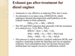 Exhaust gas after-treatment for 
diesel engines 
 Ammonia is very effective at reducing NOx, but is toxic. 
 An alternative is to inject urea, ((NH2)2CO), which 
undergoes thermal decomposition and hydrolysis in the 
exhaust stream to form ammonia. 
(NH2)2 CO → NH3 + HNCO 
 The NO and NO2 reduction then proceeds with the assistance 
of a catalyst (e.g., V2O5/WO3/ TiO2). 
HNCO + H2O → NH3 + CO2 
4NO + 4NH3 + O2→ 4N2 + 6H2O and 
2NO2 + 4NH3 + O2→ 3N2 + 6H2O 
 This process is called selective catalytic reduction (SCR), and 
requires a metering system for injecting urea (as an aqueous 
solution). Fuel consumption does not increase because this 
method does not require excessive combustion control. 
 
