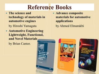 Reference Books 
 The science and 
technology of materials in 
automotive engines 
by Hiroshi Yamagata 
 Automotive Engineering 
Lightweight, Functional, 
and Novel Materials 
by Brian Cantor. 
 Advance composite 
materials for automotive 
applications 
by Ahmed Elmarakbi 
