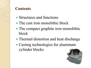 Contents 
 Structures and functions 
 The cast iron monolithic block 
 The compact graphite iron monolithic 
block 
 Thermal distortion and heat discharge 
 Casting technologies for aluminum 
cylinder blocks 
 