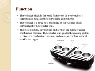 Function 
 The cylinder block is the basic framework of a car engine. It 
supports and holds all the other engine components. 
 The cylinder is a large hole machined in the cylinder block, 
surrounded by the cylinder wall. 
 The piston rapidly travels back and forth in the cylinder under 
combustion pressure. The cylinder wall guides the moving piston, 
receives the combustion pressure, and conveys combustion heat 
outside the engine. 
 