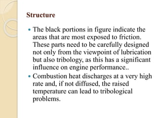 Structure 
 The black portions in figure indicate the 
areas that are most exposed to friction. 
These parts need to be carefully designed 
not only from the viewpoint of lubrication 
but also tribology, as this has a significant 
influence on engine performance.. 
 Combustion heat discharges at a very high 
rate and, if not diffused, the raised 
temperature can lead to tribological 
problems. 
 