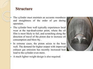 Structure 
 The cylinder must maintain an accurate roundness 
and straightness of the order of μm during 
operation. 
 The cylinder bore wall typically experiences local 
wear at the top-dead-center point, where the oil 
film is most likely to fail, and scratching along the 
direction of travel of the piston due to increase oil 
consumption and blow-by. . 
 In extreme cases, the piston seizes to the bore 
wall. The demand for higher output with improved 
exhaust gas emission has recently increased heat 
load to the cylinder even more. 
 Amuch lighter weight design is also required. 
 
