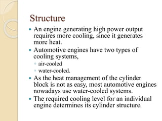 Structure 
 An engine generating high power output 
requires more cooling, since it generates 
more heat. 
 Automotive engines have two types of 
cooling systems, 
◦ air-cooled 
◦ water-cooled. 
 As the heat management of the cylinder 
block is not as easy, most automotive engines 
nowadays use water-cooled systems. 
 The required cooling level for an individual 
engine determines its cylinder structure. 
 