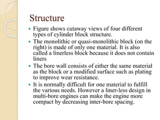 Structure 
 Figure shows cutaway views of four different 
types of cylinder block structure. 
 The monolithic or quasi-monolithic block (on the 
right) is made of only one material. It is also 
called a linerless block because it does not contain 
liners 
 The bore wall consists of either the same material 
as the block or a modified surface such as plating 
to improve wear resistance. 
 It is normally difficult for one material to fulfill 
the various needs. However a liner-less design in 
multi-bore engines can make the engine more 
compact by decreasing inter-bore spacing. 
 