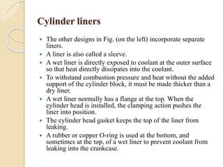 Cylinder liners 
 The other designs in Fig. (on the left) incorporate separate 
liners. 
 A liner is also called a sleeve. 
 A wet liner is directly exposed to coolant at the outer surface 
so that heat directly dissipates into the coolant. 
 To withstand combustion pressure and heat without the added 
support of the cylinder block, it must be made thicker than a 
dry liner. 
 A wet liner normally has a flange at the top. When the 
cylinder head is installed, the clamping action pushes the 
liner into position. 
 The cylinder head gasket keeps the top of the liner from 
leaking. 
 A rubber or copper O-ring is used at the bottom, and 
sometimes at the top, of a wet liner to prevent coolant from 
leaking into the crankcase. 
 