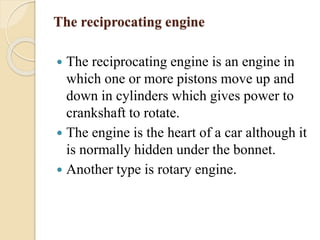 The reciprocating engine 
 The reciprocating engine is an engine in 
which one or more pistons move up and 
down in cylinders which gives power to 
crankshaft to rotate. 
 The engine is the heart of a car although it 
is normally hidden under the bonnet. 
 Another type is rotary engine. 
 