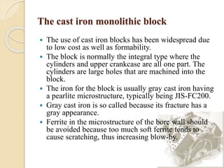 The cast iron monolithic block 
 The use of cast iron blocks has been widespread due 
to low cost as well as formability. 
 The block is normally the integral type where the 
cylinders and upper crankcase are all one part. The 
cylinders are large holes that are machined into the 
block. 
 The iron for the block is usually gray cast iron having 
a pearlite microstructure, typically being JIS-FC200. 
 Gray cast iron is so called because its fracture has a 
gray appearance. 
 Ferrite in the microstructure of the bore wall should 
be avoided because too much soft ferrite tends to 
cause scratching, thus increasing blow-by. 
 
