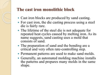 The cast iron monolithic block 
 Cast iron blocks are produced by sand casting. 
 For cast iron, the die casting process using a steel 
die is fairly rare. 
 The lifetime of the steel die is not adequate for 
repeated heat cycles caused by melting iron. As its 
name suggests, sand casting uses a mold that 
consists of sand. 
 The preparation of sand and the bonding are a 
critical and very often rate-controlling step. 
 Permanent patterns are used to make sand molds. 
 Generally, an automated molding machine installs 
the patterns and prepares many molds in the same 
shape. 
 