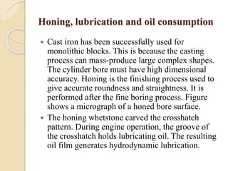 Honing, lubrication and oil consumption 
 Cast iron has been successfully used for 
monolithic blocks. This is because the casting 
process can mass-produce large complex shapes. 
The cylinder bore must have high dimensional 
accuracy. Honing is the finishing process used to 
give accurate roundness and straightness. It is 
performed after the fine boring process. Figure 
shows a micrograph of a honed bore surface. 
 The honing whetstone carved the crosshatch 
pattern. During engine operation, the groove of 
the crosshatch holds lubricating oil. The resulting 
oil film generates hydrodynamic lubrication. 
 