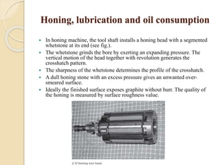 Honing, lubrication and oil consumption 
 In honing machine, the tool shaft installs a honing head with a segmented 
whetstone at its end (see fig.). 
 The whetstone grinds the bore by exerting an expanding pressure. The 
vertical motion of the head together with revolution generates the 
crosshatch pattern. 
 The sharpness of the whetstone determines the profile of the crosshatch. 
 A dull honing stone with an excess pressure gives an unwanted over-smeared 
surface. 
 Ideally the finished surface exposes graphite without burr. The quality of 
the honing is measured by surface roughness value. 
 
