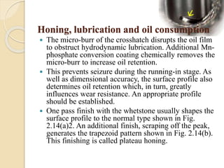 Honing, lubrication and oil consumption 
 The micro-burr of the crosshatch disrupts the oil film 
to obstruct hydrodynamic lubrication. Additional Mn-phosphate 
conversion coating chemically removes the 
micro-burr to increase oil retention. 
 This prevents seizure during the running-in stage. As 
well as dimensional accuracy, the surface profile also 
determines oil retention which, in turn, greatly 
influences wear resistance. An appropriate profile 
should be established. 
 One pass finish with the whetstone usually shapes the 
surface profile to the normal type shown in Fig. 
2.14(a)2. An additional finish, scraping off the peak, 
generates the trapezoid pattern shown in Fig. 2.14(b). 
This finishing is called plateau honing. 
 