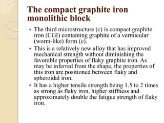 The compact graphite iron 
monolithic block 
 The third microstructure (c) is compact graphite 
iron (CGI) containing graphite of a vermicular 
(worm-like) form (c). 
 This is a relatively new alloy that has improved 
mechanical strength without diminishing the 
favorable properties of flaky graphite iron. As 
may be inferred from the shape, the properties of 
this iron are positioned between flaky and 
spheroidal iron. 
 It has a higher tensile strength being 1.5 to 2 times 
as strong as flaky iron, higher stiffness and 
approximately double the fatigue strength of flaky 
iron. 
 