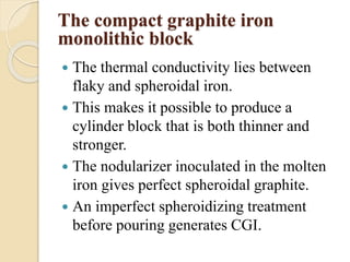 The compact graphite iron 
monolithic block 
 The thermal conductivity lies between 
flaky and spheroidal iron. 
 This makes it possible to produce a 
cylinder block that is both thinner and 
stronger. 
 The nodularizer inoculated in the molten 
iron gives perfect spheroidal graphite. 
 An imperfect spheroidizing treatment 
before pouring generates CGI. 
 