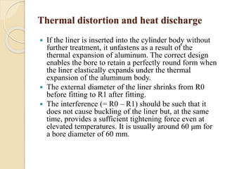 Thermal distortion and heat discharge 
 If the liner is inserted into the cylinder body without 
further treatment, it unfastens as a result of the 
thermal expansion of aluminum. The correct design 
enables the bore to retain a perfectly round form when 
the liner elastically expands under the thermal 
expansion of the aluminum body. 
 The external diameter of the liner shrinks from R0 
before fitting to R1 after fitting. 
 The interference (= R0 – R1) should be such that it 
does not cause buckling of the liner but, at the same 
time, provides a sufficient tightening force even at 
elevated temperatures. It is usually around 60 μm for 
a bore diameter of 60 mm. 
 