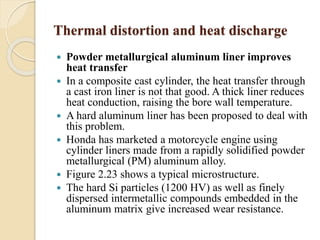 Thermal distortion and heat discharge 
 Powder metallurgical aluminum liner improves 
heat transfer 
 In a composite cast cylinder, the heat transfer through 
a cast iron liner is not that good. A thick liner reduces 
heat conduction, raising the bore wall temperature. 
 A hard aluminum liner has been proposed to deal with 
this problem. 
 Honda has marketed a motorcycle engine using 
cylinder liners made from a rapidly solidified powder 
metallurgical (PM) aluminum alloy. 
 Figure 2.23 shows a typical microstructure. 
 The hard Si particles (1200 HV) as well as finely 
dispersed intermetallic compounds embedded in the 
aluminum matrix give increased wear resistance. 
 