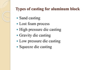 Types of casting for aluminum block 
 Sand casting 
 Lost foam process 
 High pressure die casting 
 Gravity die casting 
 Low pressure die casting 
 Squeeze die casting 
 