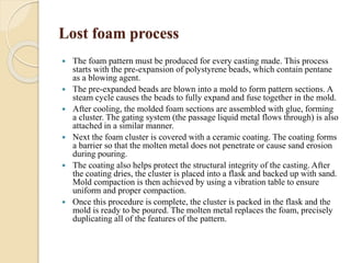 Lost foam process 
 The foam pattern must be produced for every casting made. This process 
starts with the pre-expansion of polystyrene beads, which contain pentane 
as a blowing agent. 
 The pre-expanded beads are blown into a mold to form pattern sections. A 
steam cycle causes the beads to fully expand and fuse together in the mold. 
 After cooling, the molded foam sections are assembled with glue, forming 
a cluster. The gating system (the passage liquid metal flows through) is also 
attached in a similar manner. 
 Next the foam cluster is covered with a ceramic coating. The coating forms 
a barrier so that the molten metal does not penetrate or cause sand erosion 
during pouring. 
 The coating also helps protect the structural integrity of the casting. After 
the coating dries, the cluster is placed into a flask and backed up with sand. 
Mold compaction is then achieved by using a vibration table to ensure 
uniform and proper compaction. 
 Once this procedure is complete, the cluster is packed in the flask and the 
mold is ready to be poured. The molten metal replaces the foam, precisely 
duplicating all of the features of the pattern. 
 
