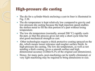 High-pressure die casting 
 The die for a cylinder block enclosing a cast-in liner is illustrated in 
Fig. 2.38. 
 The die temperature is kept relatively low compared to gravity and 
low-pressure die casting because the high injection speed enables 
the molten metal to fill the thin portion of a part without losing 
temperature. 
 The low die temperature (normally, around 200 °C) rapidly cools 
the part, so that this process gives not only a short cycle time but 
also good mechanical strength as cast. 
 Other technologies require a thick protective coating sprayed on the 
die, which means looser tolerance and rougher surface finish. In 
high-pressure die casting, The low die temperature, as well as not 
needing a thick coating, gives a smooth surface and high 
dimensional accuracy (within 0.2% of the original cast dimensions). 
 Hence, for many parts, post-machining can be totally eliminated, or 
very light machining may be required to bring dimensions to size. 
 