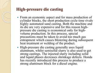 High-pressure die casting 
 From an economic aspect and for mass production of 
cylinder blocks, the short production cycle time rivals 
highly automated sand casting. Both the machine and 
its die are very expensive and for this reason high-pressure 
die casting is economical only for high-volume 
production. In this process, special 
precautions must be taken to avoid too much gas 
entrapment which causes blistering during subsequent 
heat treatment or welding of the product. 
 High-pressure die casting generally uses liquid 
aluminum, whilst semisolid slurry is also used to get 
strong castings. The injected slurry including solid 
and liquid phases decreases shrinkage defects. Honda 
has recently introduced this process to produce a 
strong aluminum block for a diesel engine. 
 