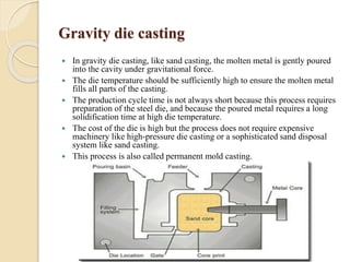 Gravity die casting 
 In gravity die casting, like sand casting, the molten metal is gently poured 
into the cavity under gravitational force. 
 The die temperature should be sufficiently high to ensure the molten metal 
fills all parts of the casting. 
 The production cycle time is not always short because this process requires 
preparation of the steel die, and because the poured metal requires a long 
solidification time at high die temperature. 
 The cost of the die is high but the process does not require expensive 
machinery like high-pressure die casting or a sophisticated sand disposal 
system like sand casting. 
 This process is also called permanent mold casting. 
 
