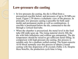 Low-pressure die casting 
 In low-pressure die casting, the die is filled from a 
pressurized crucible below, and pressures of up to 20 MPa are 
usual. Figure 2.39 shows a schematic view of the process. In 
principle, low-pressure casting is possible for both sand 
molds and permanent molds as well as combinations. A 
crucible is positioned below the die, connected to the die 
through a vertical feed tube. 
 When the chamber is pressurized, the metal level in the feed 
tube (fill stalk) goes up. The rising material slowly fills the 
die with little turbulence and without gas entrapment. The die 
temperature should be raised to get sufficient metal filling. In 
comparison with high-pressure die casting, this process is 
suitable only for a medium walled casting. The hyper-eutectic 
Al-Si block normally uses this process to obtain a sound 
casting with fine dispersion of Si crystals (Table 2.4). Despite 
these benefits, the production cycle time is long. 
 