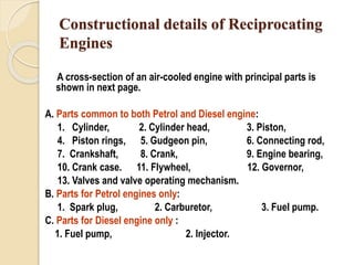 Constructional details of Reciprocating 
Engines 
A cross-section of an air-cooled engine with principal parts is 
shown in next page. 
A. Parts common to both Petrol and Diesel engine: 
1. Cylinder, 2. Cylinder head, 3. Piston, 
4. Piston rings, 5. Gudgeon pin, 6. Connecting rod, 
7. Crankshaft, 8. Crank, 9. Engine bearing, 
10. Crank case. 11. Flywheel, 12. Governor, 
13. Valves and valve operating mechanism. 
B. Parts for Petrol engines only: 
1. Spark plug, 2. Carburetor, 3. Fuel pump. 
C. Parts for Diesel engine only : 
1. Fuel pump, 2. Injector. 
 