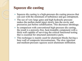 Squeeze die casting 
 Squeeze die casting is a high-pressure die casting process that 
can cast with the minimum of turbulence and gas entrapment. 
 The use of very large gates and high hydraulic pressure 
makes the molten metal inject slowly into the cavity and 
pressurize just before solidification. This decreases shrinkage. 
 In comparison with conventional high-pressure die casting, 
the result is a porosity-free, heat-treatable component with a 
thick wall capable of surviving the critical functional testing 
that is essential for structural automotive parts. 
 This technique is mainly used for aluminum blocks having a 
bore wall of composite microstructure. The slow injection 
and medium-pressure squeeze assist aluminum infiltration. 
 