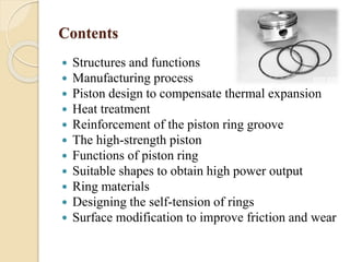 Contents 
 Structures and functions 
 Manufacturing process 
 Piston design to compensate thermal expansion 
 Heat treatment 
 Reinforcement of the piston ring groove 
 The high-strength piston 
 Functions of piston ring 
 Suitable shapes to obtain high power output 
 Ring materials 
 Designing the self-tension of rings 
 Surface modification to improve friction and wear 
 