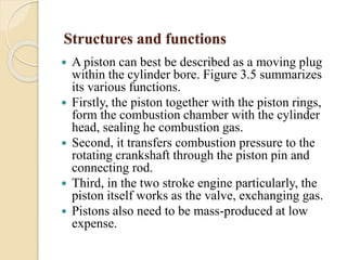 Structures and functions 
 A piston can best be described as a moving plug 
within the cylinder bore. Figure 3.5 summarizes 
its various functions. 
 Firstly, the piston together with the piston rings, 
form the combustion chamber with the cylinder 
head, sealing he combustion gas. 
 Second, it transfers combustion pressure to the 
rotating crankshaft through the piston pin and 
connecting rod. 
 Third, in the two stroke engine particularly, the 
piston itself works as the valve, exchanging gas. 
 Pistons also need to be mass-produced at low 
expense. 
 